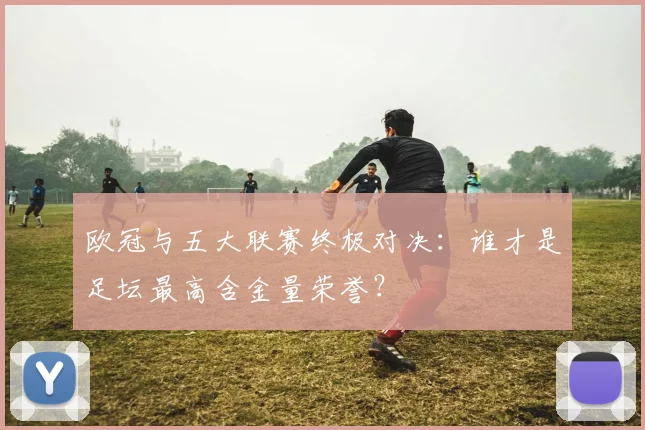 欧冠与五大联赛终极对决：谁才是足坛最高含金量荣誉？