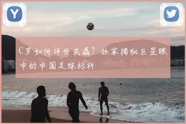 C罗如何评价武磊？独家揭秘巨星眼中的中国足球标杆