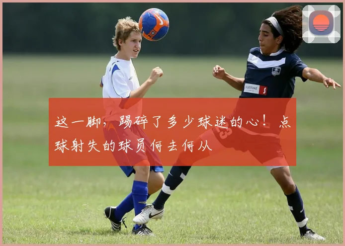 这一脚，踢碎了多少球迷的心！点球射失的球员何去何从