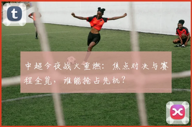 中超今夜战火重燃:焦点对决与赛程全览,谁能抢占先机?