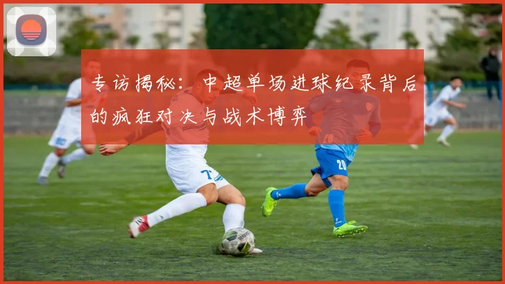 专访揭秘：中超单场进球纪录背后的疯狂对决与战术博弈