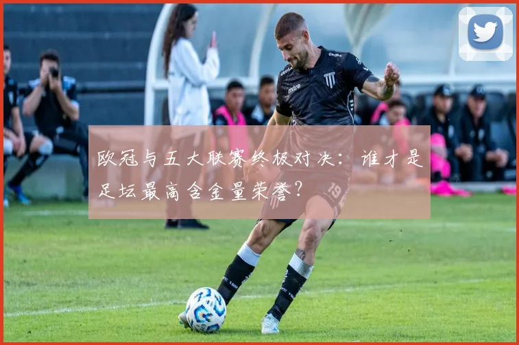 欧冠与五大联赛终极对决:谁才是足坛最高含金量荣誉?