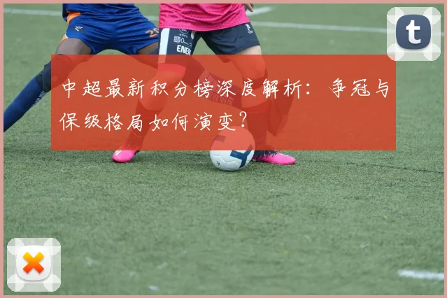中超最新积分榜深度解析:争冠与保级格局如何演变?