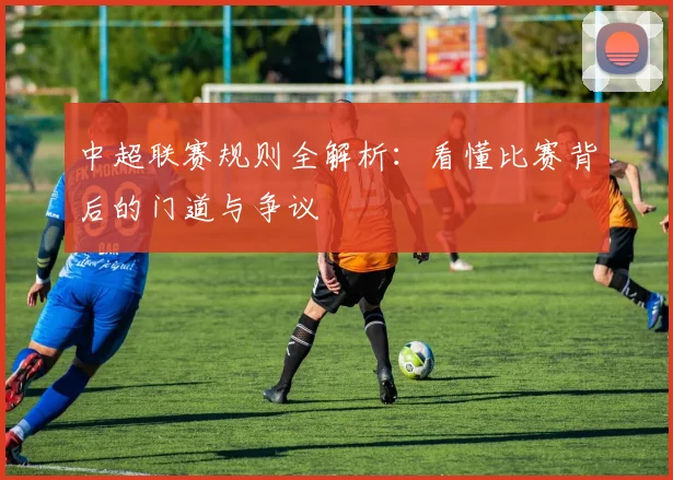 中超联赛规则全解析：看懂比赛背后的门道与争议
