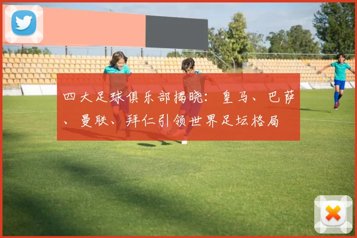 四大足球俱乐部揭晓:皇马、巴萨、曼联、拜仁引领世界足坛格局