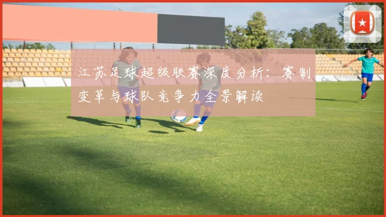 江苏足球超级联赛深度分析：赛制变革与球队竞争力全景解读