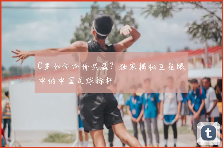 C罗如何评价武磊?独家揭秘巨星眼中的中国足球标杆